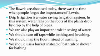  The Bawris are also used today, there was the time
when people forgot the importance of Bawris.
 Drip Irrigation is a water saving Irrigation system. In
this system, water falls on the roots of the plants drop
by drop by the help of pipes.
 We can also play an important role in saving of water.
 We should turn off taps while bathing and brushing.
 We should map the floor instead of washing.
 We should use a bucket instead of bathtub or shower
for bathing
 