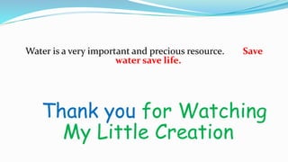 Water is a very important and precious resource. Save
water save life.
Thank you for Watching
My Little Creation
 