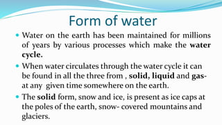 Form of water
 Water on the earth has been maintained for millions
of years by various processes which make the water
cycle.
 When water circulates through the water cycle it can
be found in all the three from , solid, liquid and gas-
at any given time somewhere on the earth.
 The solid form, snow and ice, is present as ice caps at
the poles of the earth, snow- covered mountains and
glaciers.
 