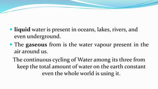  liquid water is present in oceans, lakes, rivers, and
even underground.
 The gaseous from is the water vapour present in the
air around us.
The continuous cycling of Water among its three from
keep the total amount of water on the earth constant
even the whole world is using it.
 