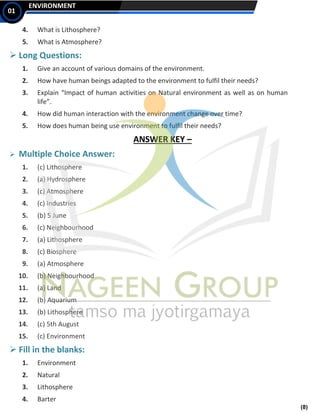 (8)
ENVIRONMENT
01
4. What is Lithosphere?
5. What is Atmosphere?
➢ Long Questions:
1. Give an account of various domains of the environment.
2. How have human beings adapted to the environment to fulfil their needs?
3. Explain “Impact of human activities on Natural environment as well as on human
life”.
4. How did human interaction with the environment change over time?
5. How does human being use environment to fulfil their needs?
ANSWER KEY –
➢ Multiple Choice Answer:
1. (c) Lithosphere
2. (a) Hydrosphere
3. (c) Atmosphere
4. (c) Industries
5. (b) 5 June
6. (c) Neighbourhood
7. (a) Lithosphere
8. (c) Biosphere
9. (a) Atmosphere
10. (b) Neighbourhood
11. (a) Land
12. (b) Aquarium
13. (b) Lithosphere
14. (c) 5th August
15. (c) Environment
➢ Fill in the blanks:
1. Environment
2. Natural
3. Lithosphere
4. Barter
 