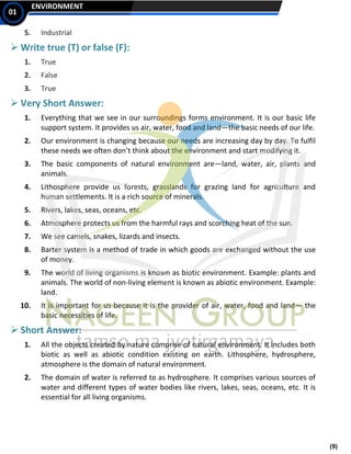 (9)
ENVIRONMENT
01
5. Industrial
➢ Write true (T) or false (F):
1. True
2. False
3. True
➢ Very Short Answer:
1. Everything that we see in our surroundings forms environment. It is our basic life
support system. It provides us air, water, food and land—the basic needs of our life.
2. Our environment is changing because our needs are increasing day by day. To fulfil
these needs we often don’t think about the environment and start modifying it.
3. The basic components of natural environment are—land, water, air, plants and
animals.
4. Lithosphere provide us forests, grasslands for grazing land for agriculture and
human settlements. It is a rich source of minerals.
5. Rivers, lakes, seas, oceans, etc.
6. Atmosphere protects us from the harmful rays and scorching heat of the sun.
7. We see camels, snakes, lizards and insects.
8. Barter system is a method of trade in which goods are exchanged without the use
of money.
9. The world of living organisms is known as biotic environment. Example: plants and
animals. The world of non-living element is known as abiotic environment. Example:
land.
10. It is important for us because it is the provider of air, water, food and land— the
basic necessities of life.
➢ Short Answer:
1. All the objects created by nature comprise of natural environment. It includes both
biotic as well as abiotic condition existing on earth. Lithosphere, hydrosphere,
atmosphere is the domain of natural environment.
2. The domain of water is referred to as hydrosphere. It comprises various sources of
water and different types of water bodies like rivers, lakes, seas, oceans, etc. It is
essential for all living organisms.
 
