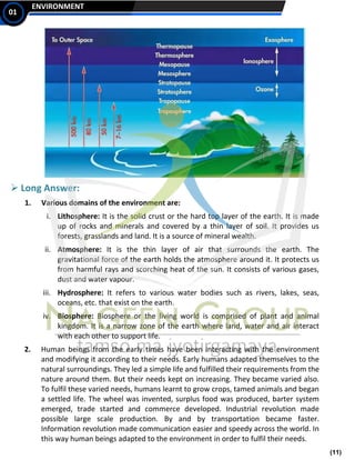 (11)
ENVIRONMENT
01
➢ Long Answer:
1. Various domains of the environment are:
i. Lithosphere: It is the solid crust or the hard top layer of the earth. It is made
up of rocks and minerals and covered by a thin layer of soil. It provides us
forests, grasslands and land. It is a source of mineral wealth.
ii. Atmosphere: It is the thin layer of air that surrounds the earth. The
gravitational force of the earth holds the atmosphere around it. It protects us
from harmful rays and scorching heat of the sun. It consists of various gases,
dust and water vapour.
iii. Hydrosphere: It refers to various water bodies such as rivers, lakes, seas,
oceans, etc. that exist on the earth.
iv. Biosphere: Biosphere or the living world is comprised of plant and animal
kingdom. It is a narrow zone of the earth where land, water and air interact
with each other to support life.
2. Human beings from the early times have been interacting with the environment
and modifying it according to their needs. Early humans adapted themselves to the
natural surroundings. They led a simple life and fulfilled their requirements from the
nature around them. But their needs kept on increasing. They became varied also.
To fulfil these varied needs, humans learnt to grow crops, tamed animals and began
a settled life. The wheel was invented, surplus food was produced, barter system
emerged, trade started and commerce developed. Industrial revolution made
possible large scale production. By and by transportation became faster.
Information revolution made communication easier and speedy across the world. In
this way human beings adapted to the environment in order to fulfil their needs.
 