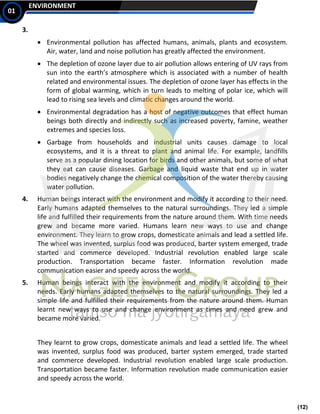(12)
ENVIRONMENT
01
3.
• Environmental pollution has affected humans, animals, plants and ecosystem.
Air, water, land and noise pollution has greatly affected the environment.
• The depletion of ozone layer due to air pollution allows entering of UV rays from
sun into the earth’s atmosphere which is associated with a number of health
related and environmental issues. The depletion of ozone layer has effects in the
form of global warming, which in turn leads to melting of polar ice, which will
lead to rising sea levels and climatic changes around the world.
• Environmental degradation has a host of negative outcomes that effect human
beings both directly and indirectly such as increased poverty, famine, weather
extremes and species loss.
• Garbage from households and industrial units causes damage to local
ecosystems, and it is a threat to plant and animal life. For example, landfills
serve as a popular dining location for birds and other animals, but some of what
they eat can cause diseases. Garbage and liquid waste that end up in water
bodies negatively change the chemical composition of the water thereby causing
water pollution.
4. Human beings interact with the environment and modify it according to their need.
Early humans adapted themselves to the natural surroundings. They led a simple
life and fulfilled their requirements from the nature around them. With time needs
grew and became more varied. Humans learn new ways to use and change
environment. They learn to grow crops, domesticate animals and lead a settled life.
The wheel was invented, surplus food was produced, barter system emerged, trade
started and commerce developed. Industrial revolution enabled large scale
production. Transportation became faster. Information revolution made
communication easier and speedy across the world.
5. Human beings interact with the environment and modify it according to their
needs. Early humans adapted themselves to the natural surroundings. They led a
simple life and fulfilled their requirements from the nature around them. Human
learnt new ways to use and change environment as times and need grew and
became more varied.
They learnt to grow crops, domesticate animals and lead a settled life. The wheel
was invented, surplus food was produced, barter system emerged, trade started
and commerce developed. Industrial revolution enabled large scale production.
Transportation became faster. Information revolution made communication easier
and speedy across the world.
 