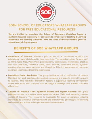 JOIN SCHOOL OF EDUCATORS WHATSAPP GROUPS
FOR FREE EDUCATIONAL RESOURCES
BENEFITS OF SOE WHATSAPP GROUPS
We are thrilled to introduce the School of Educators WhatsApp Group, a
platform designed exclusively for educators to enhance your teaching & Learning
experience and learning outcomes. Here are some of the key benefits you can
expect from joining our group:
Abundance of Content: Members gain access to an extensive repository of
educational materials tailored to their class level. This includes various formats such
as PDFs, Word files, PowerPoint presentations, lesson plans, worksheets, practical
tips, viva questions, reference books, smart content, curriculum details, syllabus,
marking schemes, exam patterns, and blueprints. This rich assortment of resources
enhances teaching and learning experiences.
Immediate Doubt Resolution: The group facilitates quick clarification of doubts.
Members can seek assistance by sending messages, and experts promptly respond
to queries. This real-time interaction fosters a supportive learning environment
where educators and students can exchange knowledge and address concerns
effectively.
Access to Previous Years' Question Papers and Topper Answers: The group
provides access to previous years' question papers (PYQ) and exemplary answer
scripts of toppers. This resource is invaluable for exam preparation, allowing
individuals to familiarize themselves with the exam format, gain insights into scoring
techniques, and enhance their performance in assessments.
 