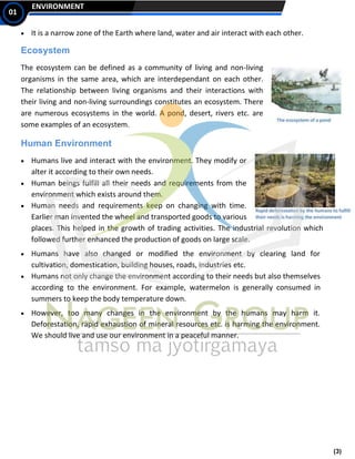 (3)
ENVIRONMENT
01
• It is a narrow zone of the Earth where land, water and air interact with each other.
Ecosystem
The ecosystem can be defined as a community of living and non-living
organisms in the same area, which are interdependant on each other.
The relationship between living organisms and their interactions with
their living and non-living surroundings constitutes an ecosystem. There
are numerous ecosystems in the world. A pond, desert, rivers etc. are
some examples of an ecosystem.
Human Environment
• Humans live and interact with the environment. They modify or
alter it according to their own needs.
• Human beings fulfill all their needs and requirements from the
environment which exists around them.
• Human needs and requirements keep on changing with time.
Earlier man invented the wheel and transported goods to various
places. This helped in the growth of trading activities. The industrial revolution which
followed further enhanced the production of goods on large scale.
• Humans have also changed or modified the environment by clearing land for
cultivation, domestication, building houses, roads, industries etc.
• Humans not only change the environment according to their needs but also themselves
according to the environment. For example, watermelon is generally consumed in
summers to keep the body temperature down.
• However, too many changes in the environment by the humans may harm it.
Deforestation, rapid exhaustion of mineral resources etc. is harming the environment.
We should live and use our environment in a peaceful manner.
 
