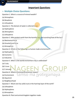 (5)
ENVIRONMENT
01
Important Questions
➢ Multiple Choice Questions:
Question 1. What is a source of mineral wealth?
(a) Atmosphere
(b) Biosphere
(c) Lithosphere
Question 2. The domain of water is referred to as:
(a) Hydrosphere
(b) Atmosphere
(c) Lithosphere
Question 3. Who protect earth from the harmful rays and scorching heat of the Sun?
(a) Mechanical force
(b) Gravitational force
(c) Atmosphere
Question 4. Which of the following is a human made environment?
(a) Hydrosphere
(b) Economic
(c) Industries
Question 5. When is the world environment day is celebrated?
(a) 5 July
(b) 5 June
(c) 5 January
Question 6. What is Environer/Environner means?
(a) Environment
(b) Aquarium
(c) Neighbourhood
Question 7. WLich one has solid crust or the hard top layer of the earth?
(a) Lithosphere
(b) Hydrosphere
(c) Atmosphere
Question 8. Plant and animal kingdom together made:
 