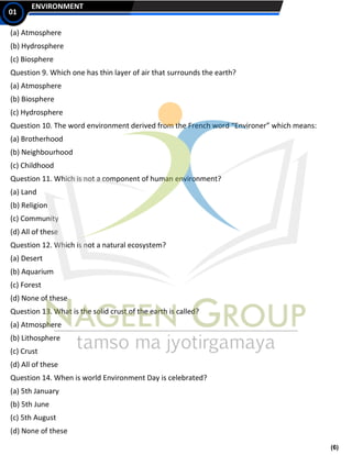 (6)
ENVIRONMENT
01
(a) Atmosphere
(b) Hydrosphere
(c) Biosphere
Question 9. Which one has thin layer of air that surrounds the earth?
(a) Atmosphere
(b) Biosphere
(c) Hydrosphere
Question 10. The word environment derived from the French word “Environer” which means:
(a) Brotherhood
(b) Neighbourhood
(c) Childhood
Question 11. Which is not a component of human environment?
(a) Land
(b) Religion
(c) Community
(d) All of these
Question 12. Which is not a natural ecosystem?
(a) Desert
(b) Aquarium
(c) Forest
(d) None of these
Question 13. What is the solid crust of the earth is called?
(a) Atmosphere
(b) Lithosphere
(c) Crust
(d) All of these
Question 14. When is world Environment Day is celebrated?
(a) 5th January
(b) 5th June
(c) 5th August
(d) None of these
 