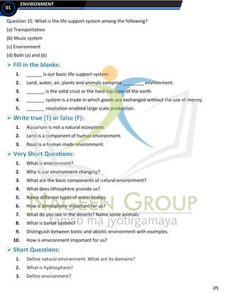 (7)
ENVIRONMENT
01
Question 15. What is the life support system among the following?
(a) Transportation
(b) Music system
(c) Environment
(d) Both (a) and (b)
➢ Fill in the blanks:
1. ______ is our basic life support system.
2. Land, water, air, plants and animals comprise ________ environment.
3. _______ is the solid crust or the hard top layer of the earth.
4. _______ system is a trade in which goods are exchanged without the use of money.
5. _______ revolution enabled large scale production.
➢ Write true (T) or false (F):
1. Aquarium is not a natural ecosystem.
2. Land is a component of human environment.
3. Road is a human made environment.
➢ Very Short Questions:
1. What is environment?
2. Why is our environment changing?
3. What are the basic components of natural environment?
4. What does lithosphere provide us?
5. Name different types of water bodies.
6. How is atmosphere important for us?
7. What do you see in the deserts? Name some animals.
8. What is barter system?
9. Distinguish between biotic and abiotic environment with examples.
10. How is environment important for us?
➢ Short Questions:
1. Define natural environment. What are its domains?
2. What is hydrosphere?
3. Define environment?
 