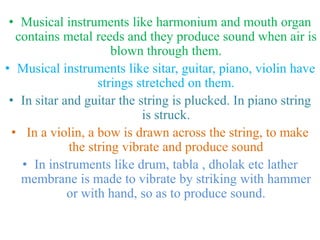 • Musical instruments like harmonium and mouth organ
contains metal reeds and they produce sound when air is
blown through them.
• Musical instruments like sitar, guitar, piano, violin have
strings stretched on them.
• In sitar and guitar the string is plucked. In piano string
is struck.
• In a violin, a bow is drawn across the string, to make
the string vibrate and produce sound
• In instruments like drum, tabla , dholak etc lather
membrane is made to vibrate by striking with hammer
or with hand, so as to produce sound.
 