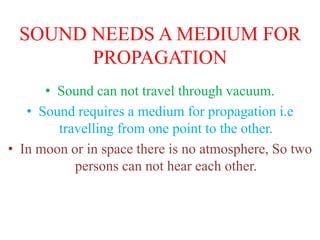 SOUND NEEDS A MEDIUM FOR
PROPAGATION
• Sound can not travel through vacuum.
• Sound requires a medium for propagation i.e
travelling from one point to the other.
• In moon or in space there is no atmosphere, So two
persons can not hear each other.
 