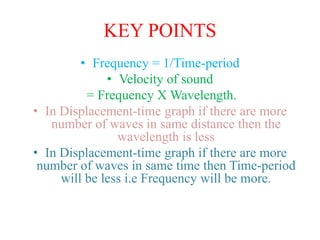 KEY POINTS
• Frequency = 1/Time-period
• Velocity of sound
= Frequency X Wavelength.
• In Displacement-time graph if there are more
number of waves in same distance then the
wavelength is less
• In Displacement-time graph if there are more
number of waves in same time then Time-period
will be less i.e Frequency will be more.
 