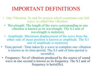 IMPORTANT DEFINITIONS
• One Vibration: To and fro motion which constitutes one full
wave, is called One vibration.
• Wavelength: The length of the wave corresponding to one
vibration is known as its wavelength. The S.I unit of
wavelength is metre(m).
• Amplitude: Maximum displacement of the wave from the
either side of mean position is known as amplitude. The S.I
unit of amplitude is metre(m).
• Time-period : Time taken by a wave to complete one vibration
is known as its time-period. The S.I unit of time-period is
second(s).
• Frequency: No of vibrations produced by the source of sound
wave in one second is known as its frequency. The S.I unit of
frequency is hertz(Hz).
 
