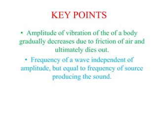 KEY POINTS
• Amplitude of vibration of the of a body
gradually decreases due to friction of air and
ultimately dies out.
• Frequency of a wave independent of
amplitude, but equal to frequency of source
producing the sound.
 