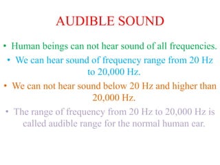 AUDIBLE SOUND
• Human beings can not hear sound of all frequencies.
• We can hear sound of frequency range from 20 Hz
to 20,000 Hz.
• We can not hear sound below 20 Hz and higher than
20,000 Hz.
• The range of frequency from 20 Hz to 20,000 Hz is
called audible range for the normal human ear.
 