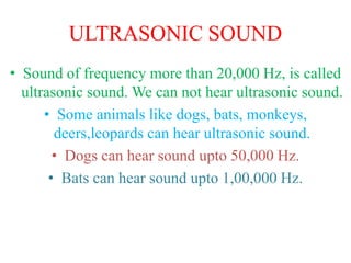 ULTRASONIC SOUND
• Sound of frequency more than 20,000 Hz, is called
ultrasonic sound. We can not hear ultrasonic sound.
• Some animals like dogs, bats, monkeys,
deers,leopards can hear ultrasonic sound.
• Dogs can hear sound upto 50,000 Hz.
• Bats can hear sound upto 1,00,000 Hz.
 