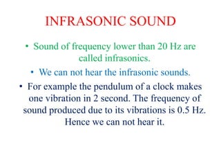 INFRASONIC SOUND
• Sound of frequency lower than 20 Hz are
called infrasonics.
• We can not hear the infrasonic sounds.
• For example the pendulum of a clock makes
one vibration in 2 second. The frequency of
sound produced due to its vibrations is 0.5 Hz.
Hence we can not hear it.
 