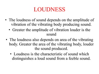 LOUDNESS
• The loudness of sound depends on the amplitude of
vibration of the vibrating body producing sound.
• Greater the amplitude of vibration louder is the
sound
• The loudness also depends on area of the vibrating
body. Greater the area of the vibrating body, louder
the sound produced.
• Loudness is the characteristic of sound which
distinguishes a loud sound from a feeble sound.
 