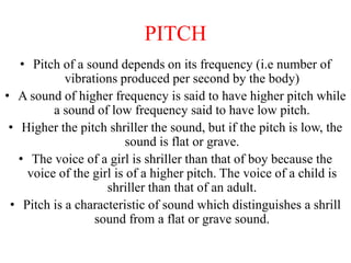 PITCH
• Pitch of a sound depends on its frequency (i.e number of
vibrations produced per second by the body)
• A sound of higher frequency is said to have higher pitch while
a sound of low frequency said to have low pitch.
• Higher the pitch shriller the sound, but if the pitch is low, the
sound is flat or grave.
• The voice of a girl is shriller than that of boy because the
voice of the girl is of a higher pitch. The voice of a child is
shriller than that of an adult.
• Pitch is a characteristic of sound which distinguishes a shrill
sound from a flat or grave sound.
 