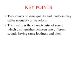 KEY POINTS
• Two sounds of same quality and loudness may
differ in quality or waveform.
• The quality is the characteristic of sound
which distinguishes between two different
sounds having same loudness and pitch.
 