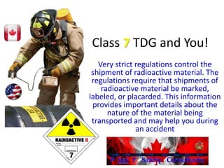 Class 7 TDG and You!
Very strict regulations control the
shipment of radioactive material. The
regulations require that shipments of
radioactive material be marked,
labeled, or placarded. This information
provides important details about the
nature of the material being
transported and may help you during
an accident
 