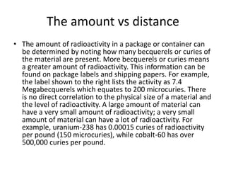 The amount vs distance
• The amount of radioactivity in a package or container can
be determined by noting how many becquerels or curies of
the material are present. More becquerels or curies means
a greater amount of radioactivity. This information can be
found on package labels and shipping papers. For example,
the label shown to the right lists the activity as 7.4
Megabecquerels which equates to 200 microcuries. There
is no direct correlation to the physical size of a material and
the level of radioactivity. A large amount of material can
have a very small amount of radioactivity; a very small
amount of material can have a lot of radioactivity. For
example, uranium-238 has 0.00015 curies of radioactivity
per pound (150 microcuries), while cobalt-60 has over
500,000 curies per pound.
 