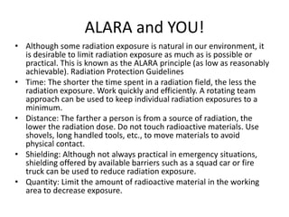 ALARA and YOU!
• Although some radiation exposure is natural in our environment, it
is desirable to limit radiation exposure as much as is possible or
practical. This is known as the ALARA principle (as low as reasonably
achievable). Radiation Protection Guidelines
• Time: The shorter the time spent in a radiation field, the less the
radiation exposure. Work quickly and efficiently. A rotating team
approach can be used to keep individual radiation exposures to a
minimum.
• Distance: The farther a person is from a source of radiation, the
lower the radiation dose. Do not touch radioactive materials. Use
shovels, long handled tools, etc., to move materials to avoid
physical contact.
• Shielding: Although not always practical in emergency situations,
shielding offered by available barriers such as a squad car or fire
truck can be used to reduce radiation exposure.
• Quantity: Limit the amount of radioactive material in the working
area to decrease exposure.
 