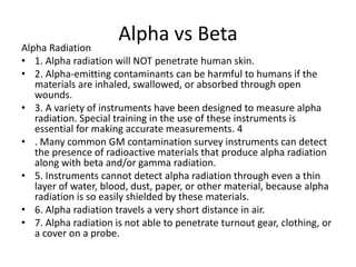 Alpha vs Beta
Alpha Radiation
• 1. Alpha radiation will NOT penetrate human skin.
• 2. Alpha-emitting contaminants can be harmful to humans if the
materials are inhaled, swallowed, or absorbed through open
wounds.
• 3. A variety of instruments have been designed to measure alpha
radiation. Special training in the use of these instruments is
essential for making accurate measurements. 4
• . Many common GM contamination survey instruments can detect
the presence of radioactive materials that produce alpha radiation
along with beta and/or gamma radiation.
• 5. Instruments cannot detect alpha radiation through even a thin
layer of water, blood, dust, paper, or other material, because alpha
radiation is so easily shielded by these materials.
• 6. Alpha radiation travels a very short distance in air.
• 7. Alpha radiation is not able to penetrate turnout gear, clothing, or
a cover on a probe.
 