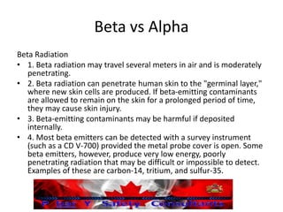 Beta vs Alpha
Beta Radiation
• 1. Beta radiation may travel several meters in air and is moderately
penetrating.
• 2. Beta radiation can penetrate human skin to the "germinal layer,"
where new skin cells are produced. If beta-emitting contaminants
are allowed to remain on the skin for a prolonged period of time,
they may cause skin injury.
• 3. Beta-emitting contaminants may be harmful if deposited
internally.
• 4. Most beta emitters can be detected with a survey instrument
(such as a CD V-700) provided the metal probe cover is open. Some
beta emitters, however, produce very low energy, poorly
penetrating radiation that may be difficult or impossible to detect.
Examples of these are carbon-14, tritium, and sulfur-35.
 