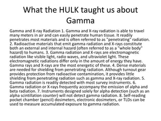What the HULK taught us about
Gamma
Gamma and X-ray Radiation 1. Gamma and X-ray radiation is able to travel
many meters in air and can easily penetrate human tissue. It readily
penetrates most materials and is often referred to as "penetrating" radiation.
2. Radioactive materials that emit gamma radiation and X-rays constitute
both an external and internal hazard (often referred to as a "whole body"
hazard) to humans. 3. Gamma radiation and X-rays are electromagnetic
radiation like visible light, radio waves, and ultraviolet light. These
electromagnetic radiations differ only in the amount of energy they have.
Gamma rays and X-rays are the most energetic of these. 4. Dense materials
are needed for shielding from penetrating radiation. Although turnout gear
provides protection from radioactive contamination, it provides little
shielding from penetrating radiation such as gamma and X-ray radiation. 5.
Gamma radiation is readily detected with most survey instruments. 6.
Gamma radiation or X-rays frequently accompany the emission of alpha and
beta radiation. 7. Instruments designed solely for alpha detection (such as an
alpha scintillation counter) will not detect gamma radiation. 8. Self-reading
pocket chamber (pencil) dosimeters, electronic dosimeters, or TLDs can be
used to measure accumulated exposure to gamma radiation.
 