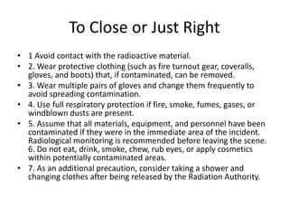 To Close or Just Right
• 1 Avoid contact with the radioactive material.
• 2. Wear protective clothing (such as fire turnout gear, coveralls,
gloves, and boots) that, if contaminated, can be removed.
• 3. Wear multiple pairs of gloves and change them frequently to
avoid spreading contamination.
• 4. Use full respiratory protection if fire, smoke, fumes, gases, or
windblown dusts are present.
• 5. Assume that all materials, equipment, and personnel have been
contaminated if they were in the immediate area of the incident.
Radiological monitoring is recommended before leaving the scene.
6. Do not eat, drink, smoke, chew, rub eyes, or apply cosmetics
within potentially contaminated areas.
• 7. As an additional precaution, consider taking a shower and
changing clothes after being released by the Radiation Authority.
 