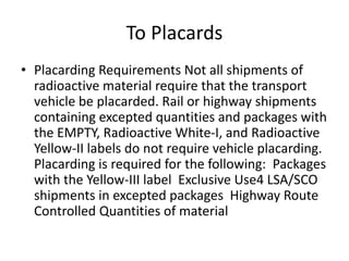 To Placards
• Placarding Requirements Not all shipments of
radioactive material require that the transport
vehicle be placarded. Rail or highway shipments
containing excepted quantities and packages with
the EMPTY, Radioactive White-I, and Radioactive
Yellow-II labels do not require vehicle placarding.
Placarding is required for the following: Packages
with the Yellow-III label Exclusive Use4 LSA/SCO
shipments in excepted packages Highway Route
Controlled Quantities of material
 