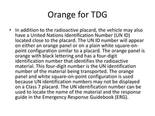 Orange for TDG
• In addition to the radioactive placard, the vehicle may also
have a United Nations Identification Number (UN ID)
located close to the placard. The UN ID number will appear
on either an orange panel or on a plain white square-on-
point configuration similar to a placard. The orange panel is
orange with black lettering and has a four-digit
identification number that identifies the radioactive
material. This four-digit number is the UN identification
number of the material being transported. The orange
panel and white square-on-point configuration is used
because UN identification numbers may not be displayed
on a Class 7 placard. The UN identification number can be
used to locate the name of the material and the response
guide in the Emergency Response Guidebook (ERG).
 