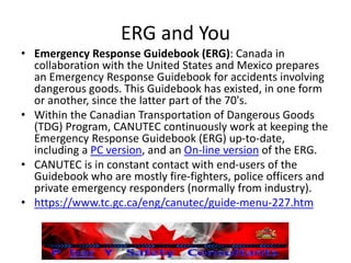 ERG and You
• Emergency Response Guidebook (ERG): Canada in
collaboration with the United States and Mexico prepares
an Emergency Response Guidebook for accidents involving
dangerous goods. This Guidebook has existed, in one form
or another, since the latter part of the 70's.
• Within the Canadian Transportation of Dangerous Goods
(TDG) Program, CANUTEC continuously work at keeping the
Emergency Response Guidebook (ERG) up-to-date,
including a PC version, and an On-line version of the ERG.
• CANUTEC is in constant contact with end-users of the
Guidebook who are mostly fire-fighters, police officers and
private emergency responders (normally from industry).
• https://www.tc.gc.ca/eng/canutec/guide-menu-227.htm
 
