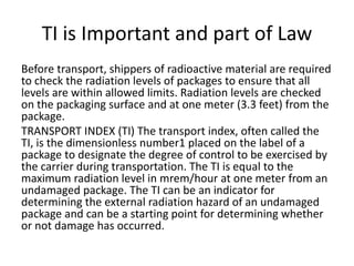 TI is Important and part of Law
Before transport, shippers of radioactive material are required
to check the radiation levels of packages to ensure that all
levels are within allowed limits. Radiation levels are checked
on the packaging surface and at one meter (3.3 feet) from the
package.
TRANSPORT INDEX (TI) The transport index, often called the
TI, is the dimensionless number1 placed on the label of a
package to designate the degree of control to be exercised by
the carrier during transportation. The TI is equal to the
maximum radiation level in mrem/hour at one meter from an
undamaged package. The TI can be an indicator for
determining the external radiation hazard of an undamaged
package and can be a starting point for determining whether
or not damage has occurred.
 