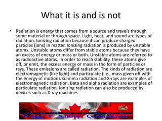 What it is and is not
• Radiation is energy that comes from a source and travels through
some material or through space. Light, heat, and sound are types of
radiation. Ionizing radiation because it can produce charged
particles (ions) in matter. Ionizing radiation is produced by unstable
atoms. Unstable atoms differ from stable atoms because they have
an excess of energy or mass or both. Unstable atoms are referred to
as radioactive atoms. In order to reach stability, these atoms give
off, or emit, the excess energy or mass in the form of particles or
rays. These emissions are called radiation. The kinds of radiation are
electromagnetic (like light) and particulate (i.e., mass given off with
the energy of motion). Gamma radiation and X-rays are examples of
electromagnetic radiation. Beta and alpha radiation are examples of
particulate radiation. Ionizing radiation can also be produced by
devices such as X-ray machines
 