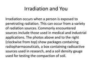 Irradiation and You
Irradiation occurs when a person is exposed to
penetrating radiation. This can occur from a variety
of radiation sources. Commonly encountered
sources include those used in medical and industrial
applications. The photos above and to the right
(clockwise from top) show packages containing
radiopharmaceuticals, a box containing radioactive
sources used in research, and a soil density gauge
used for testing the compaction of soil.
 