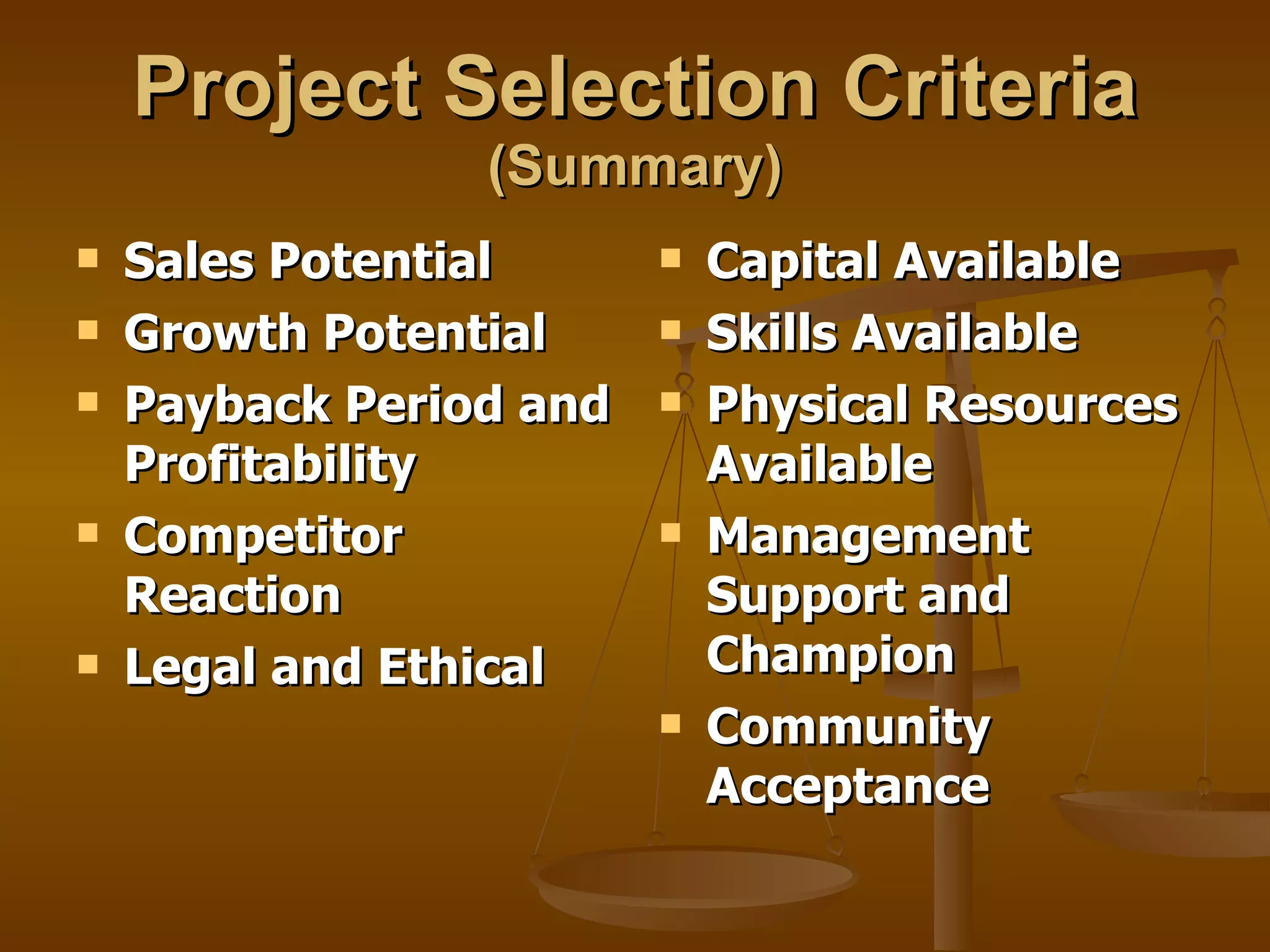 Project Selection Criteria   (Summary) Sales Potential Growth Potential Payback Period and Profitability Competitor Reaction Legal and Ethical Capital Available Skills Available Physical Resources Available Management Support and Champion Community Acceptance 