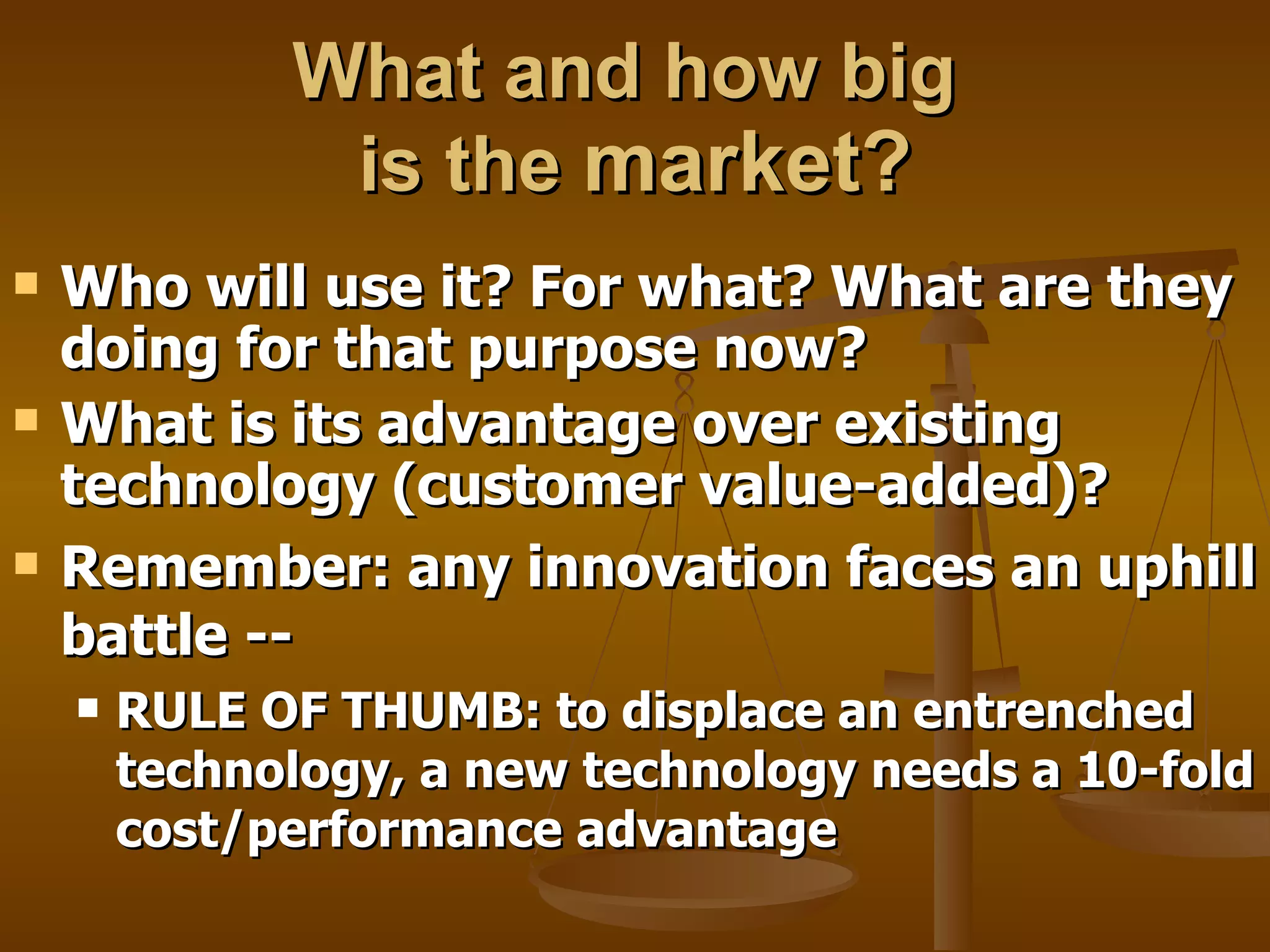 What and how big  is the  market? Who will use it? For what? What are they doing for that purpose now?  What is its advantage over existing technology (customer value-added)?  Remember: any innovation faces an uphill battle -- RULE OF THUMB: to displace an entrenched technology, a new technology needs a 10-fold cost/performance advantage 