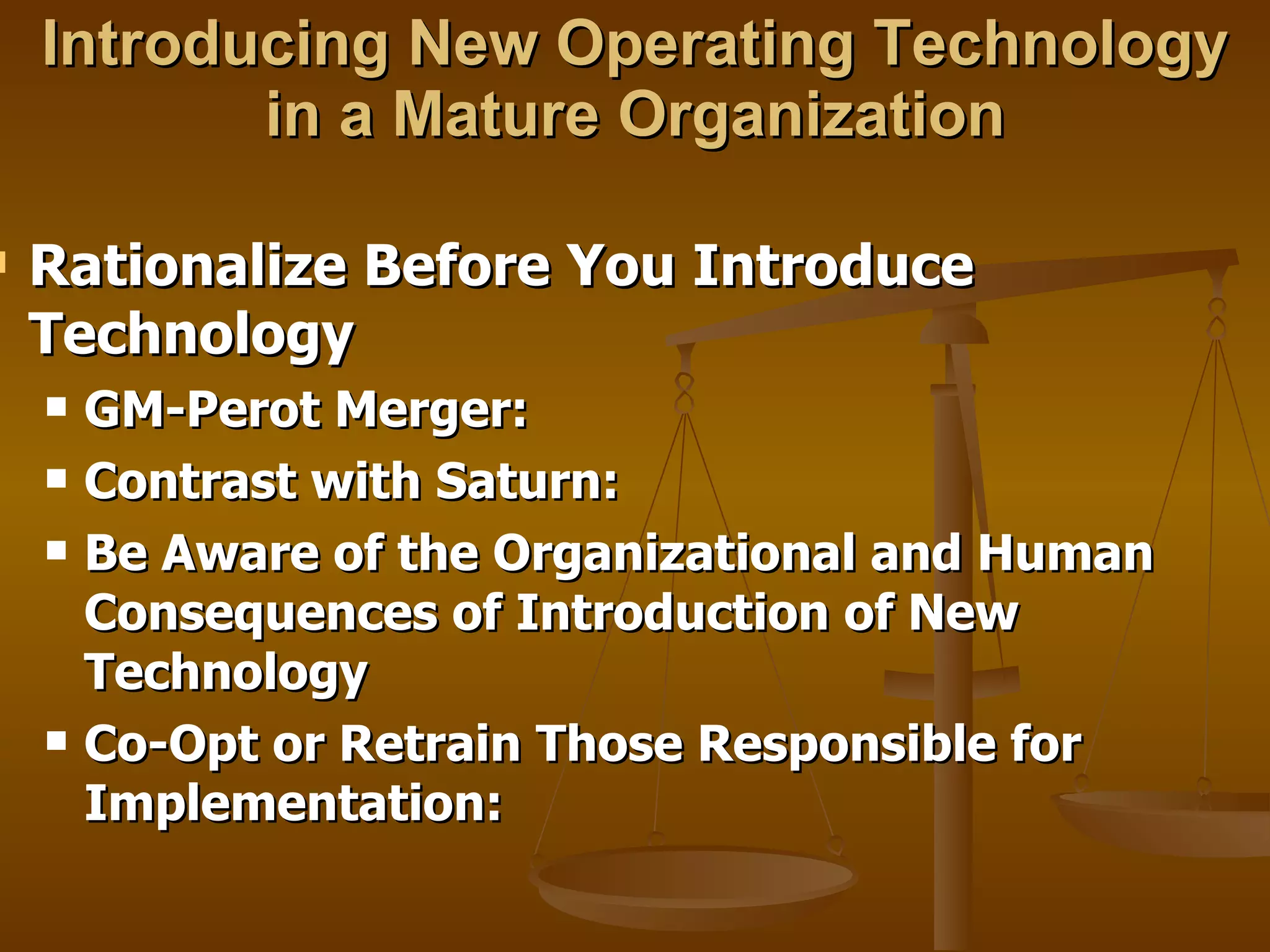 Introducing New Operating Technology in a Mature Organization Rationalize Before You Introduce Technology GM-Perot Merger: Contrast with Saturn:  Be Aware of the Organizational and Human Consequences of Introduction of New Technology Co-Opt or Retrain Those Responsible for Implementation: 