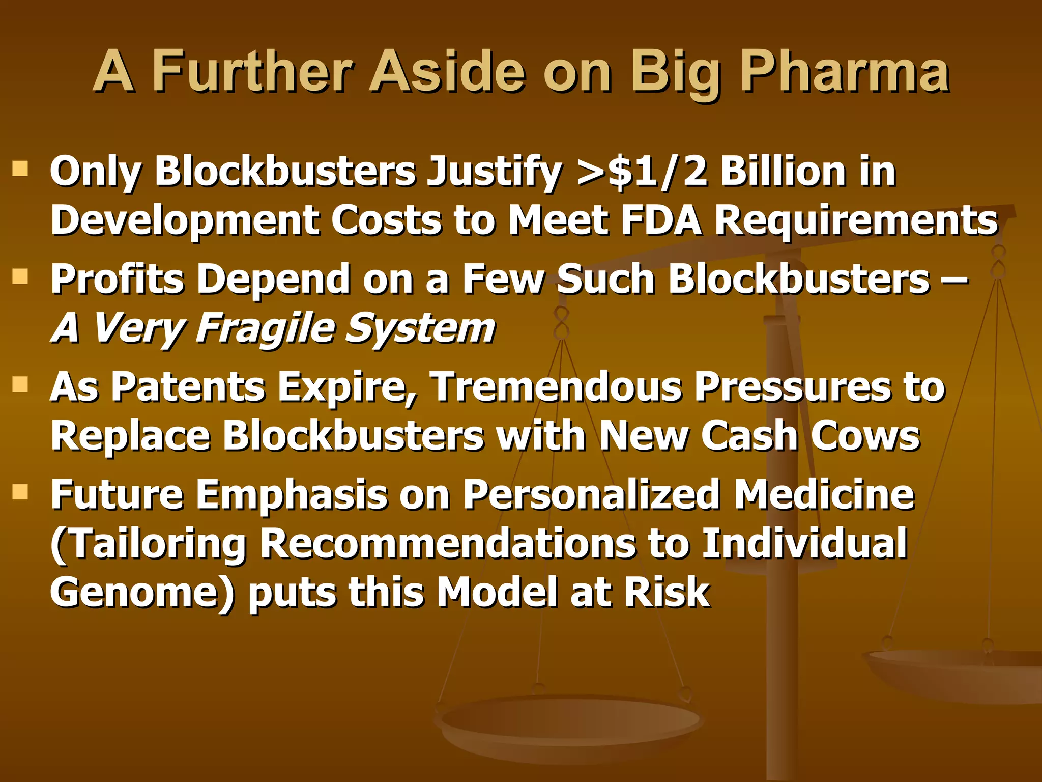 A Further Aside on Big Pharma Only Blockbusters Justify >$1/2 Billion in Development Costs to Meet FDA Requirements  Profits Depend on a Few Such Blockbusters –  A Very Fragile System As Patents Expire, Tremendous Pressures to Replace Blockbusters with New Cash Cows Future Emphasis on Personalized Medicine (Tailoring Recommendations to Individual Genome) puts this Model at Risk 