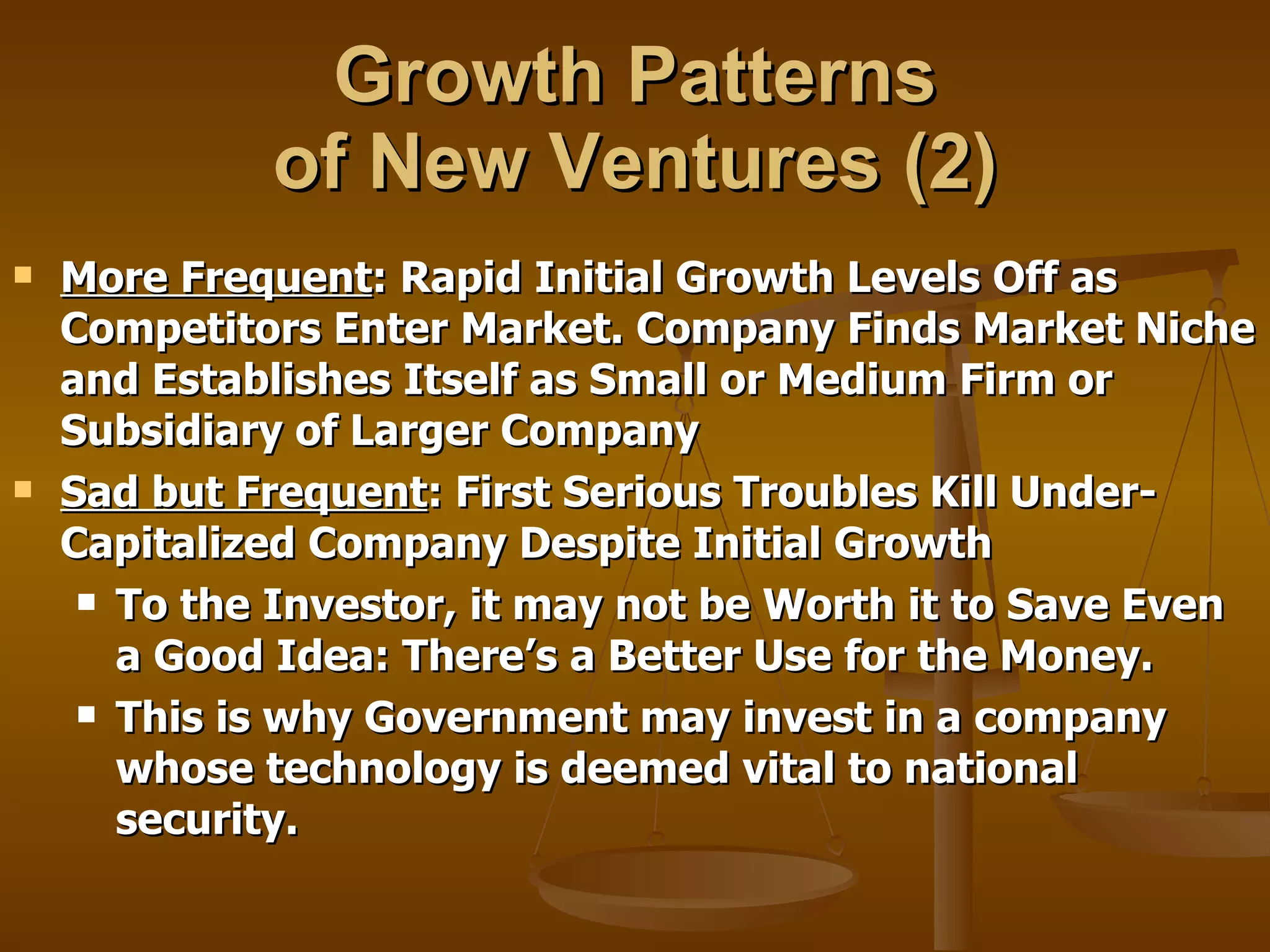 Growth Patterns  of New Ventures (2) More Frequent : Rapid Initial Growth Levels Off as Competitors Enter Market. Company Finds Market Niche and Establishes Itself as Small or Medium Firm or Subsidiary of Larger Company Sad but Frequent : First Serious Troubles Kill Under-Capitalized Company Despite Initial Growth To the Investor, it may not be Worth it to Save Even a Good Idea: There’s a Better Use for the Money. This is why Government may invest in a company whose technology is deemed vital to national security. 