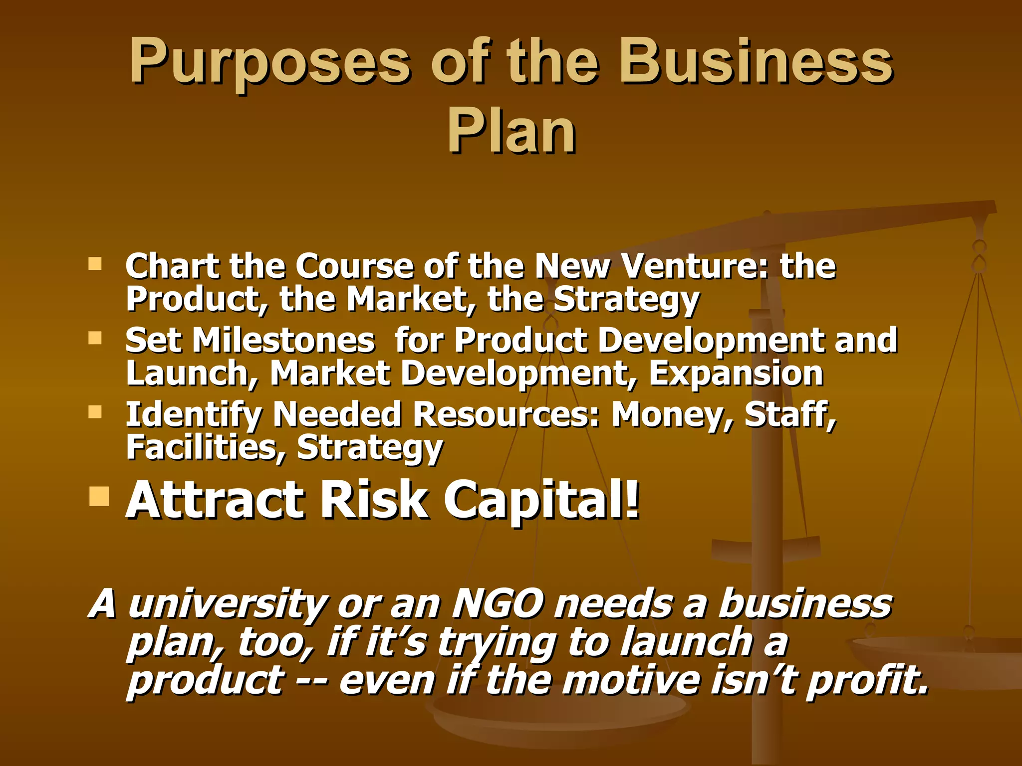Purposes of the Business Plan Chart the Course of the New Venture: the Product, the Market, the Strategy Set Milestones  for Product Development and Launch, Market Development, Expansion Identify Needed Resources: Money, Staff, Facilities, Strategy Attract Risk Capital! A university or an NGO needs a business plan, too, if it’s trying to launch a product -- even if the motive isn’t profit. 