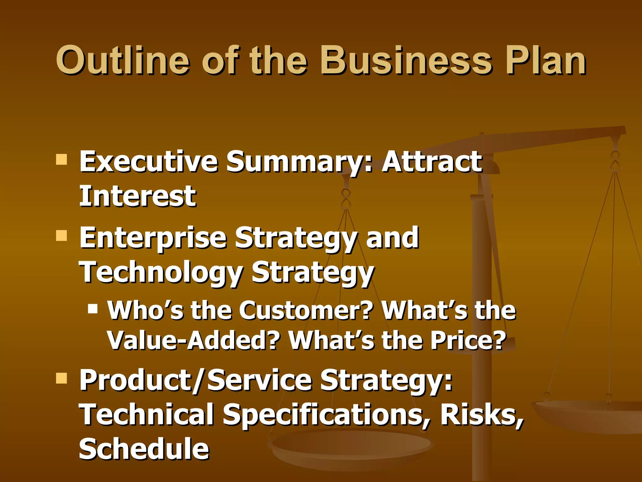 Outline of the Business Plan Executive Summary: Attract Interest Enterprise Strategy and Technology Strategy Who’s the Customer? What’s the Value-Added? What’s the Price? Product/Service Strategy: Technical Specifications, Risks, Schedule 