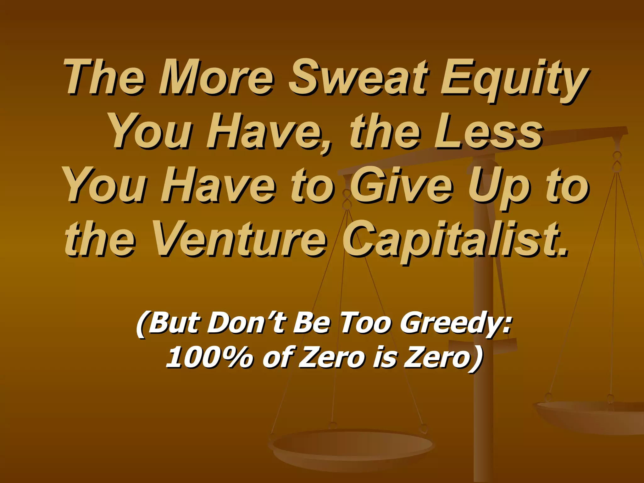 The More Sweat Equity You Have, the Less You Have to Give Up to the Venture Capitalist.  (But Don’t Be Too Greedy: 100% of Zero is Zero) 