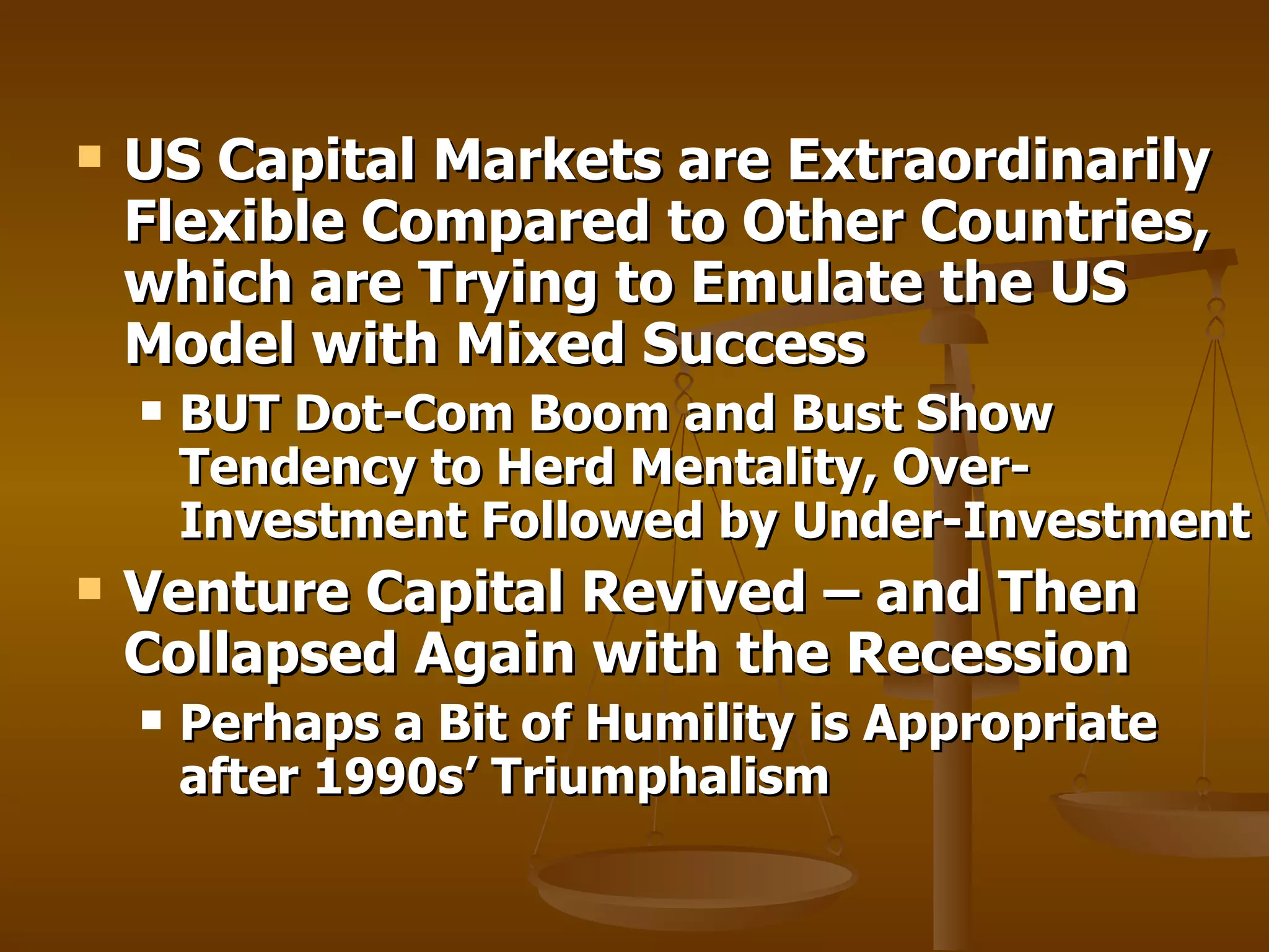 US Capital Markets are Extraordinarily Flexible Compared to Other Countries, which are Trying to Emulate the US Model with Mixed Success BUT Dot-Com Boom and Bust Show Tendency to Herd Mentality, Over-Investment Followed by Under-Investment Venture Capital Revived – and Then Collapsed Again with the Recession Perhaps a Bit of Humility is Appropriate after 1990s’ Triumphalism 