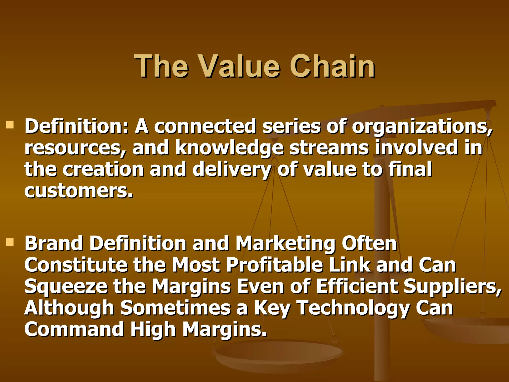 The Value Chain Definition: A connected series of organizations, resources, and knowledge streams involved in the creation and delivery of value to final customers.  Brand Definition and Marketing Often Constitute the Most Profitable Link and Can Squeeze the Margins Even of Efficient Suppliers, Although Sometimes a Key Technology Can Command High Margins. 