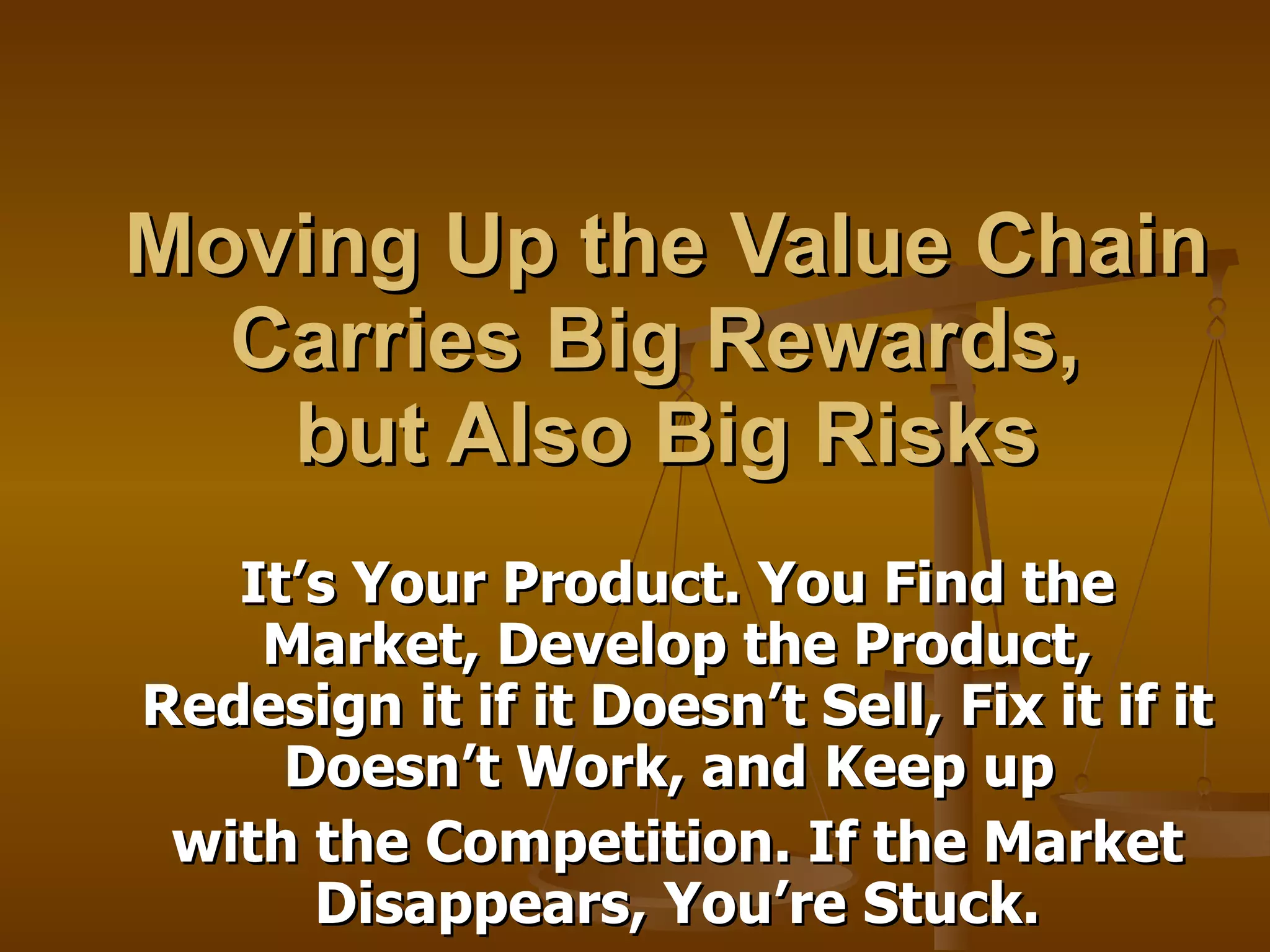 Moving Up the Value Chain Carries Big Rewards,  but Also Big Risks It’s Your Product. You Find the Market, Develop the Product, Redesign it if it Doesn’t Sell, Fix it if it Doesn’t Work, and Keep up  with the Competition. If the Market Disappears, You’re Stuck. 