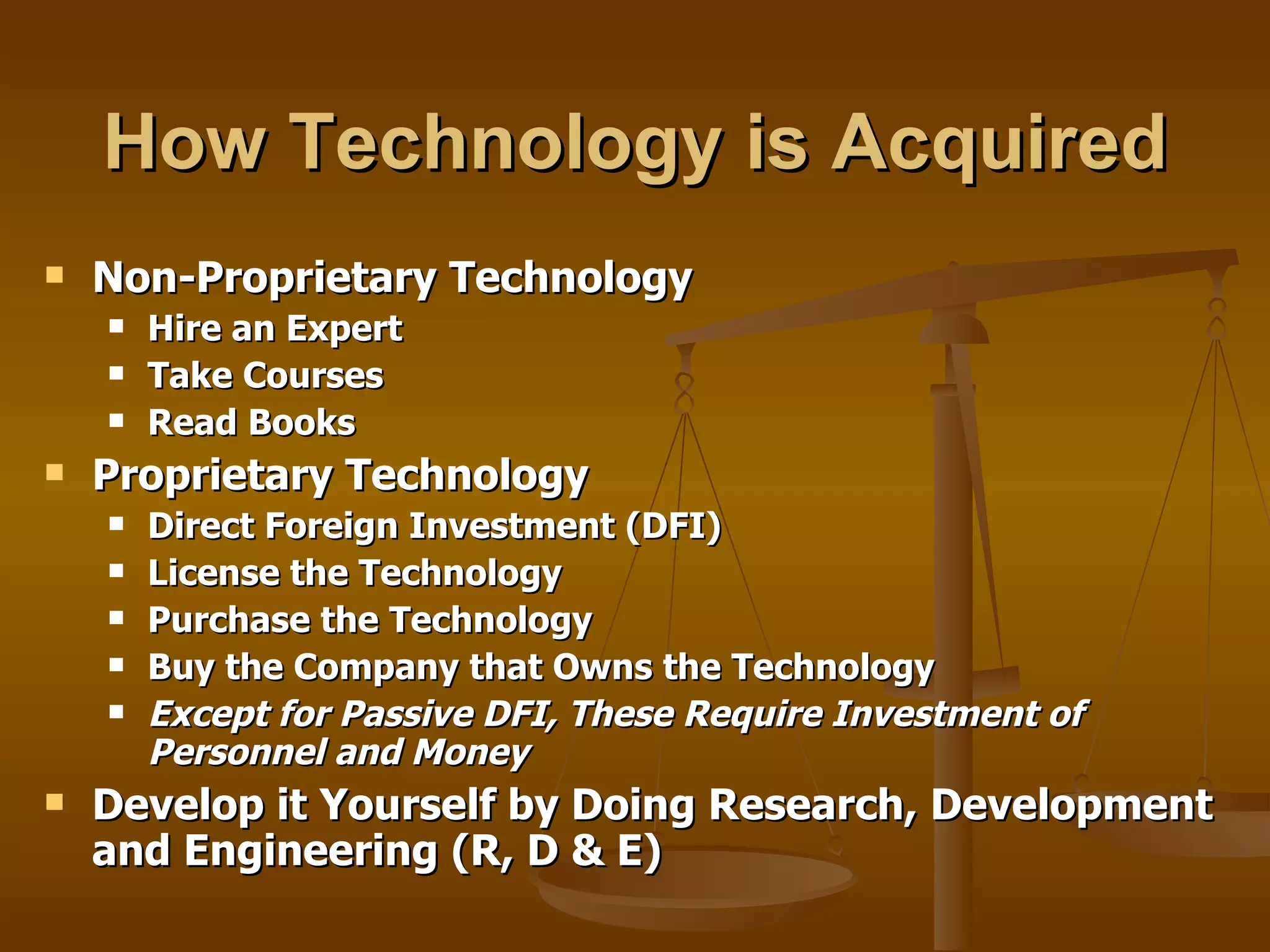How Technology is Acquired Non-Proprietary Technology Hire an Expert Take Courses Read Books  Proprietary Technology Direct Foreign Investment (DFI)  License the Technology Purchase the Technology Buy the Company that Owns the Technology Except for Passive DFI, These Require Investment of Personnel and Money Develop it Yourself by Doing Research, Development and Engineering (R, D & E) 