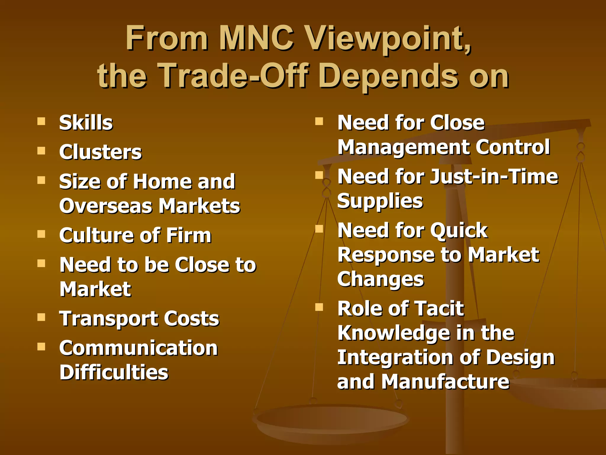 From MNC Viewpoint,  the Trade-Off Depends on Skills Clusters Size of Home and Overseas Markets Culture of Firm Need to be Close to Market Transport Costs Communication Difficulties  Need for Close Management Control Need for Just-in-Time Supplies Need for Quick Response to Market Changes Role of Tacit Knowledge in the Integration of Design and Manufacture 